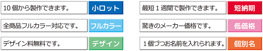 小ロット：10個から制作できます。

短納期：最短1週間で制作できます。

フルカラー：全商品フルカラー対応です。

低価格：驚きのメーカー価格
デザイン：デザイン料無料です。

個別名：1個ずつお名前を入れられます。