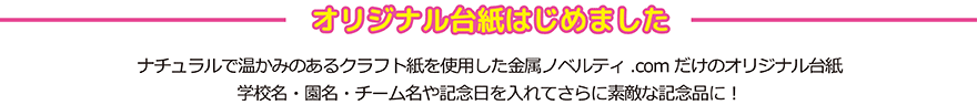 オリジナル台紙始めました。
ナチュラルで温かみのあるクラフト紙を
使用した金属ノベルティ専門.comだけの
オリジナル台紙。学校名や園名を入れて
更に素敵な記念品になります。